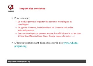 Import des contenus

Pour résumé :
– Le module permet d’importer des contenus monolingues et
multilingues
– Le type de contenus, la taxonomie et les contenus sont créés
automatiquement
– Les contenus importés peuvent ensuite être affichés sur le ou les sites
à l’aide des différents blocs (Liste, Google maps, calendrier, …)

D’autres tutoriels sont disponibles sur le site www.rubedoproject.org

http://www.rubedo-project.org

 
