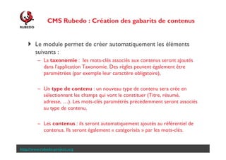 CMS Rubedo : Importer automatiquement des
contenus
Le module permet de créer automatiquement les éléments
suivants :
– La taxonomie : les mots-clés associés aux contenus seront ajoutés
dans l’application Taxonomie. Des règles peuvent également être
paramétrées (par exemple leur caractère obligatoire),
– Un type de contenu : un nouveau type de contenu sera crée en
sélectionnant les champs qui vont le constituer (Titre, résumé,
adresse, …). Les mots-clés paramétrés précédemment seront associés
au type de contenu,
– Les contenus : ils seront automatiquement ajoutés au référentiel de
contenus. Ils seront également « catégorisés » par les mots-clés.

http://www.rubedo-project.org

 