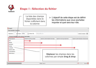Etape 1 : Sélection du fichier
La liste des champs
disponibles dans le
fichier s’affichent dans
la colonne

L’objectif de cette étape est de définir
les informations que vous souhaitez
importer et quel sera leur rôle.

Déplacer les champs dans les
colonnes par simple drag & drop

 