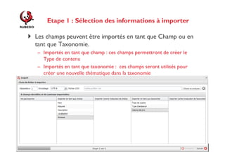 Etape 1 : Sélection des informations à importer
Les champs peuvent être importés en tant que Champ ou en
tant que Taxonomie.
– Importés en tant que champ : ces champs permettront de créer le
Type de contenu
– Importés en tant que taxonomie : ces champs seront utilisés pour
créer une nouvelle thématique dans la taxonomie

 