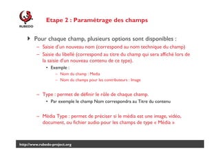 Etape 2 : Paramétrage des champs
Pour chaque champ, plusieurs options sont disponibles :
– Saisie d’un nouveau nom (correspond au nom technique du champ)
– Saisie du libellé (correspond au titre du champ qui sera affiché lors de
la saisie d’un nouveau contenu de ce type).
• Exemple :
– Nom du champ : Media
– Nom du champs pour les contributeurs : Image

– Type : permet de définir le rôle de chaque champ.
• Par exemple le champ Nom correspondra au Titre du contenu

– Média Type : permet de préciser si le média est une image, vidéo,
document, ou fichier audio pour les champs de type « Média »

http://www.rubedo-project.org

 