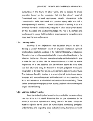 (EDU3093 TEACHER AND CURRENT CHALLENGES)
10
surrounding in the future. In other words, one is capable to create
innovation based on the knowledge that one has already acquired.
Professional and personal competence namely, interpersonal skills,
communication skills, team work and problem solving skills are vital in
making learning to do fruitful. The role of education in learning to do is to
enhance individual‟s initiatives to participate in future development based
on their theoretical and practical knowledge. The role of the schools and
teachers are to ensure that the students acquire personal competency and
could give the best performance.
1.6.4 Learning to Be
Learning to be emphasizes that education should be able to
develop a person holistically based on physical, intellectual, spiritual,
emotional and aesthetic as stated in the National Philosophy of Education.
Education must provide opportunities to let one develop his potential to the
fullest so that he can think and evaluate critically and independently; able
to make the best decision; take the most suitable action in their life and be
responsible for it. The essential task of education seems to be to make
sure that all people enjoy the freedom of thought, judgment, feeling and
imagination to develop their talents and in control in determining their lives.
The challenge faced by teacher is to ensure that all students are always
equipped with personal resources and intellectual tools to comprehend the
world and behave as a fair-minded and responsible human being. These
can be enhanced through group work activity, problem based learning and
project based learning.
1.6.5 Learning to Live Together
Learning to live together is another important pillar because nobody
can live alone in this world. Education has to give awareness to the
individual about the importance of having peace in the world. Individuals
must be exposed to the values on human rights, democracy principles,
understanding and respecting socio cultural diversity, tolerance and instill
 