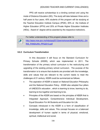 (EDU3093 TEACHER AND CURRENT CHALLENGES)
100
PPG will receive scholarships to a binding contract and using the
mode of Distance Education (DE). The study will take between three and a
half years to four years. 40% students of this program will be studying at
the Teacher Education Institute Campus (IPGK), 40% at the Institute of
Higher Education (IPTA) and 20% at Private Higher Education Institutes
(HEIs). Award of degree will be awarded by the respective institutions.
For better understanding of this program please refer to
http://apps.moe.gov.my/kdp/ppg2013/permohonan/template/BUKU_GA
RIS_PANDUAN_PPG2013.pdf
6.6.3 Curriculum Transformation
In this discussion it will focus on the Standard Curriculum for
Primary Schools (KSSR), which was implemented in 2011. The
transformation of the primary school curriculum is the restructuring and
upgrading of the existing primary school curriculum. The purpose of the
transformation is to ensure that students are provided with the knowledge,
skills and values that are relevant to the current needs to meet the
challenges of 21 century. KSSR could be summarized as follows;
 The aspiration of KSSR is based on National Education Philosophy
and the National Education Policy . KSSR also adopted four pillars
of UNESCO's education , which is learning to know, learning to do,
learning to live together and learning to be.
 Principles of the KSSR are based on the principles of KBSR that is
Integrated Approach, Comprehensive Individual Development,
Equal Education For All Students and Education for Life
 Concepts introduced in the KSSR is a form of classification of
knowledge, skills and values. This concept focuses on a balanced
development of human capital in terms of physical, emotional,
spiritual, intellectual and social.
 