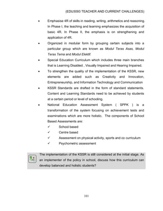 (EDU3093 TEACHER AND CURRENT CHALLENGES)
101
 Emphasise 4R of skills in reading, writing, arithmetics and reasoning.
In Phase I, the teaching and learning emphasizes the acquisition of
basic 4R. In Phase II, the emphasis is on strengthening and
application of 4R.
 Organized in modular form by grouping certain subjects into a
particular group which are known as Modul Teras Asas, Modul
Teras Tema and Modul Elektif.
 Special Education Curriculum which includes three main branches
that is Learning Disabled , Visually Impaired and Hearing Impaired.
 To strengthen the quality of the implementation of the KSSR, new
elements are added such as Creativity and Innovation,
Entrepreneurship, and Information Technology and Communication
 KSSR Standards are drafted in the form of standard statements.
Content and Learning Standards need to be achieved by students
at a certain period or level of schooling.
 National Education Assessment System ( SPPK ) is a
transformation of the system focusing on achievement tests and
examinations which are more holistic. The components of School
Based Assessments are:
 School based
 Centre based
 Assessment on physical activity, sports and co curriculum
 Psychometric assessment
The implementation of the KSSR is still considered at the initial stage. As
an implementer of the policy in school, discuss how this curriculum can
develop balanced and holistic students?
 