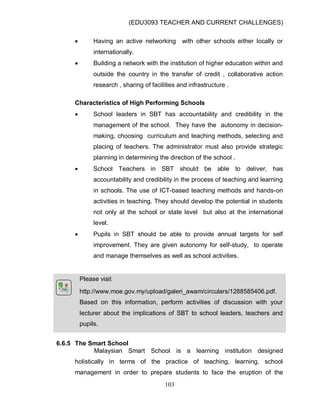 (EDU3093 TEACHER AND CURRENT CHALLENGES)
103
 Having an active networking with other schools either locally or
internationally.
 Building a network with the institution of higher education within and
outside the country in the transfer of credit , collaborative action
research , sharing of facilities and infrastructure .
Characteristics of High Performing Schools
 School leaders in SBT has accountability and credibility in the
management of the school. They have the autonomy in decision-
making, choosing curriculum and teaching methods, selecting and
placing of teachers. The administrator must also provide strategic
planning in determining the direction of the school .
 School Teachers in SBT should be able to deliver, has
accountability and credibility in the process of teaching and learning
in schools. The use of ICT-based teaching methods and hands-on
activities in teaching. They should develop the potential in students
not only at the school or state level but also at the international
level.
 Pupils in SBT should be able to provide annual targets for self
improvement. They are given autonomy for self-study, to operate
and manage themselves as well as school activities.
Please visit
http://www.moe.gov.my/upload/galeri_awam/circulars/1288585406.pdf.
Based on this information, perform activities of discussion with your
lecturer about the implications of SBT to school leaders, teachers and
pupils.
6.6.5 The Smart School
Malaysian Smart School is a learning institution designed
holistically in terms of the practice of teaching, learning, school
management in order to prepare students to face the eruption of the
 