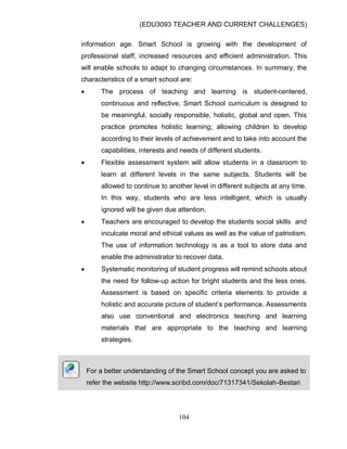 (EDU3093 TEACHER AND CURRENT CHALLENGES)
104
information age. Smart School is growing with the development of
professional staff, increased resources and efficient administration. This
will enable schools to adapt to changing circumstances. In summary, the
characteristics of a smart school are:
 The process of teaching and learning is student-centered,
continuous and reflective. Smart School curriculum is designed to
be meaningful, socially responsible, holistic, global and open. This
practice promotes holistic learning; allowing children to develop
according to their levels of achievement and to take into account the
capabilities, interests and needs of different students.
 Flexible assessment system will allow students in a classroom to
learn at different levels in the same subjects. Students will be
allowed to continue to another level in different subjects at any time.
In this way, students who are less intelligent, which is usually
ignored will be given due attention.
 Teachers are encouraged to develop the students social skills and
inculcate moral and ethical values as well as the value of patriotism.
The use of information technology is as a tool to store data and
enable the administrator to recover data.
 Systematic monitoring of student progress will remind schools about
the need for follow-up action for bright students and the less ones.
Assessment is based on specific criteria elements to provide a
holistic and accurate picture of student‟s performance. Assessments
also use conventional and electronics teaching and learning
materials that are appropriate to the teaching and learning
strategies.
For a better understanding of the Smart School concept you are asked to
refer the website http://www.scribd.com/doc/71317341/Sekolah-Bestari
 