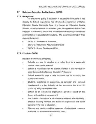 (EDU3093 TEACHER AND CURRENT CHALLENGES)
105
6.7 Malaysian Education Quality System (SKPM)
6.7.1 Background
To ensure the quality of education in educational institutions to rise
steadily the School Inspectorate has introduced a mechanism of Higher
Education Quality Standards Now, it is known as Education Quality
System. Implementation of this standard gives the opportunity to the Chief
Inspector of Schools to ensure that the standard of teaching is developed
and maintained in educational institutions. The system is outlined in three
documents namely;
 SKPM 1 : Statement of Standards
 SKPM 2 : Instruments Assurance Standard
 SKPM 3 : School Development Plan
6.7.2 Principles SQEM
Based on the following principles ;
 Schools are able to develop to a higher level in a systematic
manner based on its potential
 School is responsible for the overall potential of the individual in
accordance with the National Education Philosophy.
 School leadership plays a very important role in improving the
quality of education.
 Students excellence in academics, co-curricular and personal
development is a key indicator of the success of the school in
producing a high quality education .
 School as an educational organization governed based on the
theory and practice of management.
 The process of education at micro level is based on learning theory ,
effective teaching methods and based on experience and expert
opinions in the field of education .
 Planning and decision-making processes of educational programs
are based on accurate information and facts .
 