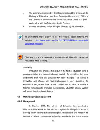 (EDU3093 TEACHER AND CURRENT CHALLENGES)
106
 The programs organized by the Department and the Division of the
Ministry of Education , the State Education Department , Office of
the Division of Education and District Education Office is a joint -
venture line with the Education Quality System.
 Schools are able to use all the input provided by the procedure.
To understand more clearly on the the concept please refer to this
website http://www.scribd.com/doc/3227456/-SKPM-standard-kualiti-
pendidikan-malaysia
After studying and understanding the concept of this topic, how do you
realize this while teaching?
Summary
Innovation and changes that occur in the field of education aims to
produce creative and innovative human capital. As educators, they must
understand their roles and prepared for these changes. This is due to
innovation and change will have implications in every aspect of the
educational program in place. These changes will improve the quality of
teacher human capital produced. As guidance, Education Quality System
will control the direction of change.
6.8 Malaysia Education Blueprint
6.8.1 Background
In October 2011, The Ministry of Education has launched a
comprehensive review of the education system in Malaysia in order to
develop a new national Education Blueprint. The decision was made in the
context of raising international education standards, the Government‟s
 