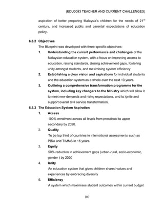 (EDU3093 TEACHER AND CURRENT CHALLENGES)
107
aspiration of better preparing Malaysia‟s children for the needs of 21st
century, and increased public and parental expectations of education
policy.
6.8.2 Objectives
The Blueprint was developed with three specific objectives:
1. Understanding the current performance and challenges of the
Malaysian education system, with a focus on improving access to
education, raising standards, closing achievement gaps, fostering
unity amongst students, and maximising system efficiency.
2. Establishing a clear vision and aspirations for individual students
and the education system as a whole over the next 13 years.
3. Outlining a comprehensive transformation programme for the
system, including key changers to the Ministry which will allow it
to meet new demands and rising expectations, and to ignite and
support overall civil service transformation.
6.8.3 The Education System Aspiration
1. Access
100% enrolment across all levels from preschool to upper
secondary by 2020.
2. Quality
To be top third of countries in international assessments such as
PISA and TIMMS in 15 years.
3. Equity
50% reduction in achievement gaps (urban-rural, socio-economic,
gender ) by 2020
4. Unity
An education system that gives children shared values and
experiences by embracing diversity
5. Efficiency
A system which maximises student outcomes within current budget
 