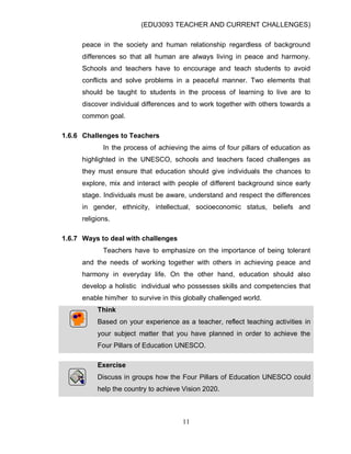 (EDU3093 TEACHER AND CURRENT CHALLENGES)
11
peace in the society and human relationship regardless of background
differences so that all human are always living in peace and harmony.
Schools and teachers have to encourage and teach students to avoid
conflicts and solve problems in a peaceful manner. Two elements that
should be taught to students in the process of learning to live are to
discover individual differences and to work together with others towards a
common goal.
1.6.6 Challenges to Teachers
In the process of achieving the aims of four pillars of education as
highlighted in the UNESCO, schools and teachers faced challenges as
they must ensure that education should give individuals the chances to
explore, mix and interact with people of different background since early
stage. Individuals must be aware, understand and respect the differences
in gender, ethnicity, intellectual, socioeconomic status, beliefs and
religions.
1.6.7 Ways to deal with challenges
Teachers have to emphasize on the importance of being tolerant
and the needs of working together with others in achieving peace and
harmony in everyday life. On the other hand, education should also
develop a holistic individual who possesses skills and competencies that
enable him/her to survive in this globally challenged world.
Think
Based on your experience as a teacher, reflect teaching activities in
your subject matter that you have planned in order to achieve the
Four Pillars of Education UNESCO.
Exercise
Discuss in groups how the Four Pillars of Education UNESCO could
help the country to achieve Vision 2020.
 