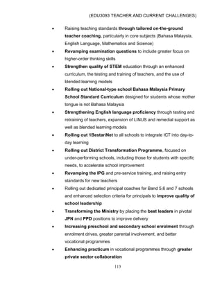 (EDU3093 TEACHER AND CURRENT CHALLENGES)
113
 Raising teaching standards through tailored on-the-ground
teacher coaching, particularly in core subjects (Bahasa Malaysia,
English Language, Mathematics and Science)
 Revamping examination questions to include greater focus on
higher-order thinking skills
 Strengthen quality of STEM education through an enhanced
curriculum, the testing and training of teachers, and the use of
blended learning models
 Rolling out National-type school Bahasa Malaysia Primary
School Standard Curriculum designed for students whose mother
tongue is not Bahasa Malaysia
 Strengthening English language proficiency through testing and
retraining of teachers, expansion of LINUS and remedial support as
well as blended learning models
 Rolling out 1BestariNet to all schools to integrate ICT into day-to-
day learning
 Rolling out District Transformation Programme, focused on
under-performing schools, including those for students with specific
needs, to accelerate school improvement
 Revamping the IPG and pre-service training, and raising entry
standards for new teachers
 Rolling out dedicated principal coaches for Band 5,6 and 7 schools
and enhanced selection criteria for principals to improve quality of
school leadership
 Transforming the Ministry by placing the best leaders in pivotal
JPN and PPD positions to improve delivery
 Increasing preschool and secondary school enrolment through
enrolment drives, greater parental involvement, and better
vocational programmes
 Enhancing practicum in vocational programmes through greater
private sector collaboration
 