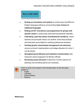 (EDU3093 TEACHER AND CURRENT CHALLENGES)
115
 Scaling up innovations and options to continuously raise BM and
English language proficiency and providing more choices of
additional languages
 Rolling out ICT innovations and programmes for groups with
specific needs to continuously raise learning standards nationally
 Cultivating a peer-led culture of professional excellence, where
teachers and principals mentor one another, share best practices
and hold peers accountable for meeting professional standards
 Creating greater school-based management and autonomy
around curriculum implementation and budget allocation for most, if
not all schools
 Strengthening the Ministry and institution transformation with
enhanced career progression for Ministry officials
 Reviewing school structure to determine if further optimum of
pathways and schooling options are necessary
Think on what is the impact of the transformation of the education
system to:
• Pupils
• Teachers
• School leaders
• Parents
References
Wave 3 (2021-2025)
 