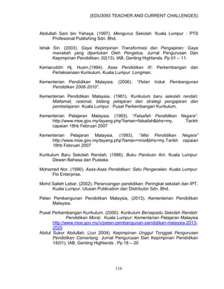 (EDU3093 TEACHER AND CURRENT CHALLENGES)
116
Abdullah Sani bin Yahaya. (1997). Mengurus Sekolah. Kuala Lumpur : PTS
Profesional Publishing Sdn. Bhd.
Ishak Sin. (2003). Gaya Kepimpinan Transformasi dan Pengajaran: Gaya
manakah yang diperlukan Oleh Pengetua. Jurnal Pengurusan Dan
Kepimpinan Pendidikan. 02(13). IAB. Genting Highlands. Pp 01 – 11.
Kamaruddin Hj. Husin.(1994). Asas Pendidikan III: Perkembangan dan
Perlaksanaan Kurikulum. Kuala Lumpur: Longman.
Kementerian Pendidikan Malaysia. (2006). “Pelan Induk Pembangunan
Pendidikan 2006-2010”.
Kementerian Pendidikan Malaysia. (1981). Kurikulum baru sekolah rendah:
Matlamat, rasional, bidang pelajaran dan strategi pengajaran dan
pembelajaran. Kuala Lumpur : Pusat Perkembangan Kurikulum.
Kementerian Pelajaran Malaysia. (1993). “Falsafah Pendidikan Negara”.
http://www.moe.gov.my/tayang.php?laman=falsafah&bhs=my. Tarikh
capaian 18hb Februari 2007
Kementerian Pelajaran Malaysia. (1993). “Misi Pendidikan Negara”
http://www.moe.gov.my/tayang.php?laman=misi&bhs=my.Tarikh capaian
18hb Februari 2007
Kurikulum Baru Sekolah Rendah. (1986). Buku Panduan Am. Kuala Lumpur:
Dewan Bahasa dan Pustaka
Mohamed Nor. (1990). Asas-Asas Pendidikan: Satu Pengenalan. Kuala Lumpur:
Flo Enterprise.
Mohd Salleh Lebar. (2002). Perancangan pendidikan: Peringkat sekolah dan IPT.
Kuala Lumpur. Utusan Publication dan Distributor Sdn. Bhd.
Pelan Pembangunan Pendidikan Malaysia, (2013), Kementerian Pendidikan
Malaysia.
Pusat Perkembangan Kurikulum. (2000). Kurikulum Bersepadu Sekolah Rendah:
Pendidikan Moral. Kuala Lumpur: Kementerian Pelajaran Malaysia
http://www.moe.gov.my/v/pelan-pembangunan-pendidikan-malaysia-2013-
2025
Abdul Sukor Abdullah. (Jun 2004). Kepimpinan Unggul Tonggak Pengurusan
Pendidikan Cemerlang. Jurnal Pengurusan Dan Kepimpinan Pendidikan
14(01). IAB, Genting Highlands : Pp 18 – 20
 