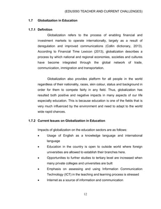(EDU3093 TEACHER AND CURRENT CHALLENGES)
12
1.7 Globalization in Education
1.7.1 Definition
Globalization refers to the process of enabling financial and
investment markets to operate internationally, largely as a result of
deregulation and improved communications (Collin dictionary, 2013).
According to Financial Time Lexicon (2013), globalization describes a
process by which national and regional economies, societies and cultures
have become integrated through the global network of trade,
communication, immigration and transportation.
Globalization also provides platform for all people in the world
regardless of their nationality, races, skin colour, status and background in
order for them to compete fairly in any field. Thus, globalization has
resulted both positive and negative impacts in many aspects of our life
especially education. This is because education is one of the fields that is
very much influenced by the environment and need to adapt to the world
wide rapid chances.
1.7.2 Current Issues on Globalization in Education
Impacts of globalization on the education sectors are as follows:
 Usage of English as a knowledge language and international
language
 Education in the country is open to outside world where foreign
universities are allowed to establish their branches here.
 Opportunities to further studies to tertiary level are increased when
many private colleges and universities are built
 Emphasis on assessing and using Information Communication
Technology (ICT) in the teaching and learning process is stressed
 Internet as a source of information and communication
 