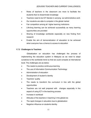 (EDU3093 TEACHER AND CURRENT CHALLENGES)
13
 Roles of teachers in the classroom are more to facilitate the
students than to disseminate knowledge
 Teachers need to be ICT literate in carrying out administrative work
 Our students are able to compete in the global market
 Fair competition among all higher learning institutions
 Life-long learning can be achieved successfully as many learning
opportunities are provided
 Sharing of knowledge worldwide especially on new finding from
research
 Enable the aim of democratization of education to be achieved
when everyone has a chance to access to education
1.7.3 Challenges to Teachers
Globalization on education has challenged the process of
implementing the education system in Malaysia as we need to adapt
ourselves to the worldwide trend so that we could compete at international
level. The challenges are as below:
 The needs to practice continuous learning
 The use of Information Communication Technology
 Administration of education
 Development of student‟s identity
 Teachers‟ quality
 The needs to transform the curriculum in line with the global
opportunities
 Teachers are not well prepared with changes especially in the
aspect of using ICT in the teaching process
 Increase in workload
 Attitudes of the teachers in teaching in the global era
 The rapid changes in education due to globalization
 Negative influence on students identity
 