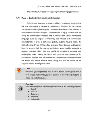 (EDU3093 TEACHER AND CURRENT CHALLENGES)
14
 The school culture does not support global learning opportunities
1.7.4 Ways to Deal with Globalization in Education
Schools and teachers are responsible in producing students that
are able to compete in the era of globalization. Students should practice
the culture of life-long learning and continuous learning in order for them to
be in line with the rapid changes. Teachers have to equip students with the
ability to communicate verbally and in written form using international
language such as English so that they can interact and communicate
internationally. In order to participate globally students have to master the
skills of using ICT as ICT is a fast changing field. Schools and teachers
have to ensure that the current curriculum would enable students to
acquire cognitive skills that are useful in completing complex and
challenging tasks, solving problems and generate new knowledge for
innovations. Besides that, it is the teacher‟s responsibility to emphasize on
the ethnic and moral aspects when using ICT and be aware of the
negative impact due to globalization.
Think
Based on your experience as a teacher, reflect teaching activities in
your subject matter that you have planned in order to help students to
utilize internet effectively.
Exercise
Discuss the negative impacts of globalization in the following aspects:
 Country
 Schools
 Teachers
 Students
 Individuals
 