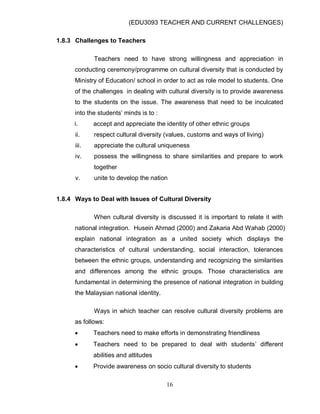 (EDU3093 TEACHER AND CURRENT CHALLENGES)
16
1.8.3 Challenges to Teachers
Teachers need to have strong willingness and appreciation in
conducting ceremony/programme on cultural diversity that is conducted by
Ministry of Education/ school in order to act as role model to students. One
of the challenges in dealing with cultural diversity is to provide awareness
to the students on the issue. The awareness that need to be inculcated
into the students‟ minds is to :
i. accept and appreciate the identity of other ethnic groups
ii. respect cultural diversity (values, customs and ways of living)
iii. appreciate the cultural uniqueness
iv. possess the willingness to share similarities and prepare to work
together
v. unite to develop the nation
1.8.4 Ways to Deal with Issues of Cultural Diversity
When cultural diversity is discussed it is important to relate it with
national integration. Husein Ahmad (2000) and Zakaria Abd Wahab (2000)
explain national integration as a united society which displays the
characteristics of cultural understanding, social interaction, tolerances
between the ethnic groups, understanding and recognizing the similarities
and differences among the ethnic groups. Those characteristics are
fundamental in determining the presence of national integration in building
the Malaysian national identity.
Ways in which teacher can resolve cultural diversity problems are
as follows:
 Teachers need to make efforts in demonstrating friendliness
 Teachers need to be prepared to deal with students‟ different
abilities and attitudes
 Provide awareness on socio cultural diversity to students
 