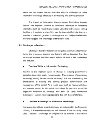 (EDU3093 TEACHER AND CURRENT CHALLENGES)
18
extent are the present teachers can deal with the challenges of using
information technology effectively in the teaching and learning process?
The impact of Information Communication Technology through
internet has exposed students to alternative resources in accessing
information such as virtual library besides using the text books or visiting
the library. If students are taught to use the internet effectively, teachers
are able to produce a generation that is dynamic and progressive because
they are equipped with knowledge and the latest skills.
1.9.3 Challenges to Teachers
Challenges faced by teachers in integrating information technology
during the process of teaching and learning will be discussed from the
aspects of teachers‟ readiness which include the level of skill, knowledge
and attitudes.
 Teachers’ Skills on Information Technology
Teacher is the important agent of change in realizing government‟s
aspiration to develop quality human capital. Thus, mastery of information
technology among the teachers is necessary. It is vital in enhancing the
effectiveness of teaching and learning process, administration and
management of the school. As a result, steps such as having workshop
and courses related to information technology for teachers should be
organized frequently to enhance their skills on using information
technology. Teachers must be prepared to deal with these challenges.
 Teachers’ Knowledge on Information Technology
Knowledge and attitude towards computer are influenced by the frequency
of using it. Knowledge on computer will increase if it is frequently being
used. Teachers‟ knowledge on computer will be enriched if they attend
 