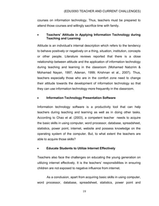 (EDU3093 TEACHER AND CURRENT CHALLENGES)
19
courses on information technology. Thus, teachers must be prepared to
attend those courses and willingly sacrifice time with family.
 Teachers’ Attitude in Applying Information Technology during
Teaching and Learning
Attitude is an individual‟s internal description which refers to the tendency
to behave positively or negatively on a thing, situation, institution, concepts
or other people. Literature reviews reported that there is a close
relationship between attitude and the application of information technology
during teaching and learning in the classroom (Mohamad Nabzrim &
Mohamad Nayan, 1997; Adenan, 1999; Krishnan et al., 2007). Thus,
teachers especially those who are in the comfort zone need to change
their attitude towards the development of information technology so that
they can use information technology more frequently in the classroom.
 Information Technology Presentation Software
Information technology software is a productivity tool that can help
teachers during teaching and learning as well as in doing other tasks.
According to Chao et al. (2003), a competent teacher needs to acquire
the basic skills in using computer, word processor, database, spreadsheet,
statistics, power point, internet, website and possess knowledge on the
operating system of the computer. But, to what extent the teachers are
able to acquire those skills?
 Educate Students to Utilize Internet Effectively
Teachers also face the challenges on educating the young generation on
utilizing internet effectively. It is the teachers‟ responsibilities in ensuring
children are not exposed to negative influence from internet.
As a conclusion, apart from acquiring basic skills in using computer,
word processor, database, spreadsheet, statistics, power point and
 