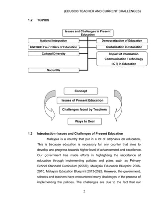 (EDU3093 TEACHER AND CURRENT CHALLENGES)
2
1.2 TOPICS
1.3 Introduction- Issues and Challenges of Present Education
Malaysia is a country that put in a lot of emphasis on education.
This is because education is necessary for any country that aims to
develop and progress towards higher level of advancement and excellence.
Our government has made efforts in highlighting the importance of
education through implementing policies and plans such as Primary
School Standard Curriculum (KSSR), Malaysia Education Blueprint 2006-
2010, Malaysia Education Blueprint 2013-2025. However, the government,
schools and teachers have encountered many challenges in the process of
implementing the policies. The challenges are due to the fact that our
Issues and Challenges in Present
Education
National Integration Democratization of Education
UNESCO Four Pillars of Education Globalisation in Education
Cultural Diversity Impact of Information
Communication Technology
(ICT) in Education
Social Ills
Concept
Issues of Present Education
Challenges faced by Teachers
Ways to Deal
 