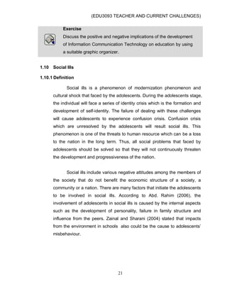 (EDU3093 TEACHER AND CURRENT CHALLENGES)
21
Exercise
Discuss the positive and negative implications of the development
of Information Communication Technology on education by using
a suitable graphic organizer.
1.10 Social Ills
1.10.1 Definition
Social ills is a phenomenon of modernization phenomenon and
cultural shock that faced by the adolescents. During the adolescents stage,
the individual will face a series of identity crisis which is the formation and
development of self-identity. The failure of dealing with these challenges
will cause adolescents to experience confusion crisis. Confusion crisis
which are unresolved by the adolescents will result social ills. This
phenomenon is one of the threats to human resource which can be a loss
to the nation in the long term. Thus, all social problems that faced by
adolescents should be solved so that they will not continuously threaten
the development and progressiveness of the nation.
Social ills include various negative attitudes among the members of
the society that do not benefit the economic structure of a society, a
community or a nation. There are many factors that initiate the adolescents
to be involved in social ills. According to Abd. Rahim (2006), the
involvement of adolescents in social ills is caused by the internal aspects
such as the development of personality, failure in family structure and
influence from the peers. Zainal and Sharani (2004) stated that impacts
from the environment in schools also could be the cause to adolescents‟
misbehaviour.
 
