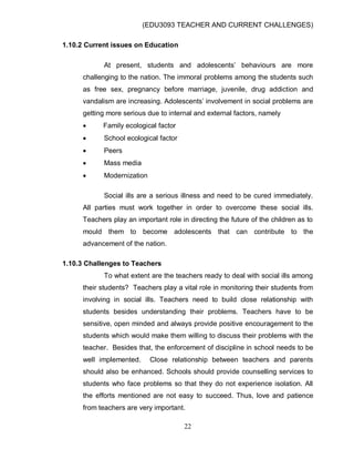 (EDU3093 TEACHER AND CURRENT CHALLENGES)
22
1.10.2 Current issues on Education
At present, students and adolescents‟ behaviours are more
challenging to the nation. The immoral problems among the students such
as free sex, pregnancy before marriage, juvenile, drug addiction and
vandalism are increasing. Adolescents‟ involvement in social problems are
getting more serious due to internal and external factors, namely
 Family ecological factor
 School ecological factor
 Peers
 Mass media
 Modernization
Social ills are a serious illness and need to be cured immediately.
All parties must work together in order to overcome these social ills.
Teachers play an important role in directing the future of the children as to
mould them to become adolescents that can contribute to the
advancement of the nation.
1.10.3 Challenges to Teachers
To what extent are the teachers ready to deal with social ills among
their students? Teachers play a vital role in monitoring their students from
involving in social ills. Teachers need to build close relationship with
students besides understanding their problems. Teachers have to be
sensitive, open minded and always provide positive encouragement to the
students which would make them willing to discuss their problems with the
teacher. Besides that, the enforcement of discipline in school needs to be
well implemented. Close relationship between teachers and parents
should also be enhanced. Schools should provide counselling services to
students who face problems so that they do not experience isolation. All
the efforts mentioned are not easy to succeed. Thus, love and patience
from teachers are very important.
 