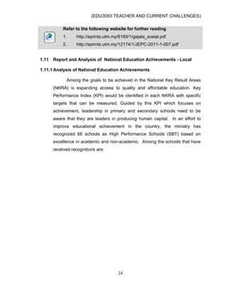 (EDU3093 TEACHER AND CURRENT CHALLENGES)
24
Refer to the following website for further reading
1. http://eprints.utm.my/6169/1/gejala_sosial.pdf
2. http://eprints.utm.my/12174/1/JEPC-2011-1-007.pdf
1.11 Report and Analysis of National Education Achievements - Local
1.11.1 Analysis of National Education Achievements
Among the goals to be achieved in the National Key Result Areas
(NKRA) is expanding access to quality and affordable education. Key
Performance Index (KPI) would be identified in each NKRA with specific
targets that can be measured. Guided by this KPI which focuses on
achievement, leadership in primary and secondary schools need to be
aware that they are leaders in producing human capital. In an effort to
improve educational achievement in the country, the ministry has
recognized 66 schools as High Performance Schools (SBT) based on
excellence in academic and non-academic. Among the schools that have
received recognitions are:
 