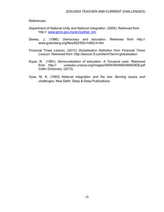 (EDU3093 TEACHER AND CURRENT CHALLENGES)
28
References:
Department of National Unity and National Integration. (2005). Retrieved from
http:// www.jpnin.gov.my/en/isytihar_krn
Dewey, J. (1996). Democracy and education. Retrieved from http://
www.gutenberg.org/files/852/852-h/852-h.htm
Financial Times Lexicon. (2013). Globalisation Definition from Financial Times
Lexicon. Retrieved from :http://lexicon.ft.com/term?term=globalisation
Kiyao, R. (1981). Democratization of education: A Tanzania case. Retrieved
from http:// unesdoc.unesco.org/images/0004/000466/046603EB.pdf
Collin Dictionary. (2013).
Vyas, M. K. (1993). National integration and the law: Burning issues and
challenges. New Delhi: Deep & Deep Publications.
 