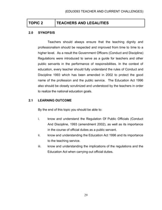 (EDU3093 TEACHER AND CURRENT CHALLENGES)
29
TOPIC 2 TEACHERS AND LEGALITIES
2.0 SYNOPSIS
Teachers should always ensure that the teaching dignity and
professionalism should be respected and improved from time to time to a
higher level. As a result the Government Officers (Conduct and Discipline)
Regulations were introduced to serve as a guide for teachers and other
public servants in the performance of responsibilities. In the context of
education, every teacher should fully understand the rules of Conduct and
Discipline 1993 which has been amended in 2002 to protect the good
name of the profession and the public service. The Education Act 1996
also should be closely scrutinized and understood by the teachers in order
to realize the national education goals.
2.1 LEARNING OUTCOME
By the end of this topic you should be able to:
i. know and understand the Regulation Of Public Officials (Conduct
And Discipline, 1993 (amendment 2002), as well as its importance
in the course of official duties as a public servant.
ii. know and understanding the Education Act 1996 and its importance
to the teaching service.
iii. know and understanding the implications of the regulations and the
Education Act when carrying out official duties.
 