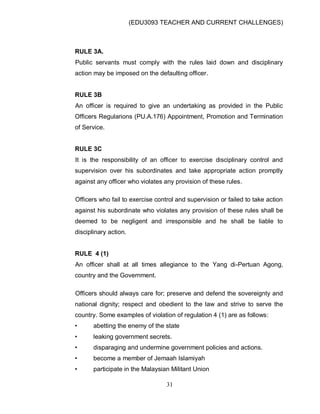 (EDU3093 TEACHER AND CURRENT CHALLENGES)
31
RULE 3A.
Public servants must comply with the rules laid down and disciplinary
action may be imposed on the defaulting officer.
RULE 3B
An officer is required to give an undertaking as provided in the Public
Officers Regularions (PU.A.176) Appointment, Promotion and Termination
of Service.
RULE 3C
It is the responsibility of an officer to exercise disciplinary control and
supervision over his subordinates and take appropriate action promptly
against any officer who violates any provision of these rules.
Officers who fail to exercise control and supervision or failed to take action
against his subordinate who violates any provision of these rules shall be
deemed to be negligent and irresponsible and he shall be liable to
disciplinary action.
RULE 4 (1)
An officer shall at all times allegiance to the Yang di-Pertuan Agong,
country and the Government.
Officers should always care for; preserve and defend the sovereignty and
national dignity; respect and obedient to the law and strive to serve the
country. Some examples of violation of regulation 4 (1) are as follows:
• abetting the enemy of the state
• leaking government secrets.
• disparaging and undermine government policies and actions.
• become a member of Jemaah Islamiyah
• participate in the Malaysian Militant Union
 
