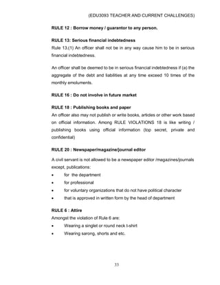 (EDU3093 TEACHER AND CURRENT CHALLENGES)
33
RULE 12 : Borrow money / guarantor to any person.
RULE 13: Serious financial indebtedness
Rule 13.(1) An officer shall not be in any way cause him to be in serious
financial indebtedness.
An officer shall be deemed to be in serious financial indebtedness if (a) the
aggregate of the debt and liabilities at any time exceed 10 times of the
monthly emoluments.
RULE 16 : Do not involve in future market
RULE 18 : Publishing books and paper
An officer also may not publish or write books, articles or other work based
on official information. Among RULE VIOLATIONS 18 is like writing /
publishing books using official information (top secret, private and
confidential)
RULE 20 : Newspaper/magazine/journal editor
A civil servant is not allowed to be a newspaper editor /magazines/journals
except, publications:
 for the department
 for professional
 for voluntary organizations that do not have political character
 that is approved in written form by the head of department
RULE 6 : Attire
Amongst the violation of Rule 6 are:
 Wearing a singlet or round neck t-shirt
 Wearing sarong, shorts and etc.
 