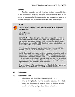 (EDU3093 TEACHER AND CURRENT CHALLENGES)
34
Summary
Teachers are public servants who hold the trust entrusted to them
by the government. As public servants, teachers should show a high
degree of professional while always acting and behaving as required by
the rules of conduct and discipline as stipulated in the general order.
Think
DISCIPLINARY CASES AMONG PUBLIC SERVANTS INCREASE
36.2 PERCENT
Utusan Malaysia
16/10/2009
SEREMBAN 15 OCt. - Disciplinary cases involving public servants for
various misconduct increased by 36.2 per cent last year compared to
the previous year. Chief Secretary to the Government Tan Sri Mohd.
Sidek Hassan said a total of 3,383 disciplinary cases recorded last year
compared to 2,159 cases in 2007.
"The state civil service state recorded the highest increase of 57.62%,
30% PBT and 27.43% of the federal civil service," he said.
Mohd. Sidek said, such cases involved various of misconduct such as
absenteeism which involve all members of the public servants. Scenario
implies that the integrity and discipline of civil servants has dropped.
"The increase in such cases can be dealt with by the widespread
awareness among the heads of department to take disciplinary action
against officials who violate the rules," he added.
In your opinion, what are the causes of the disciplinary cases and
how you as a civil servant can help to reduce it. Discuss.
2.4 Education Act
2.4.1 Education Act 1996
 An extension and renewal of the Education Act 1961.
 Aims to strengthen the national education system in line with the
needs and aspirations of Malaysia that is to become a center of
excellence for high quality and world class education.
 