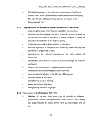 (EDU3093 TEACHER AND CURRENT CHALLENGES)
35
 This Act is anchored to the main recommendations of the Razak
Report 1956, which became the basis of national education policy.
 The new Act also still retain many relevant provisions of the
Education Act 1961.
2.4.2 The purpose of the enactment of the Education Act 1996 is for:
 expanding the scope and introduce legislation on education.
 strengthening the national education system for young generations
in line with the nation‟s aspiration to make Malaysia a center of
educational excellence of the highest quality.
 outline the relevant legislation related to education.
 includes legislation in the pre-school to tertiary level, including the
government and private sectors.
 strengthening the national language as the main medium of
instruction.
 coordination of all types of school curriculum through the national
curriculum.
 using a standard evaluation and examination system.
 Islamic Education is extended to Muslim students.
 expanding the jurisdiction of the Minister of Education.
 enhance technical education.
 strengthening teacher training.
 systematic private education
 strengthening the tribal language
2.4.3 The content of the Education Act 1996
 Section 16: provide three categories of schools in Malaysia;
government, private and government aided schools. This clearly
can accommodate the needs of the Form 6, matriculation and so
on.
 