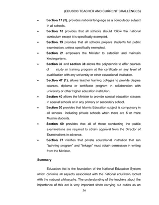 (EDU3093 TEACHER AND CURRENT CHALLENGES)
36
 Section 17 (2), provides national language as a compulsory subject
in all schools.
 Section 18 provides that all schools should follow the national
curriculum except it is specifically exempted.
 Section 19 provides that all schools prepare students for public
examination, unless specifically exempted.
 Section 21 empowers the Minister to establish and maintain
kindergartens.
 Section 37 and section 38 allows the polytechnic to offer courses
of study or training program at the certificate or any level of
qualification with any university or other educational institution.
 Section 47 (1), allows teacher training colleges to provide degree
courses, diploma or certificate program in collaboration with
university or other higher education institution.
 Section 40 allows the Minister to provide special education classes
in special schools or in any primary or secondary school.
 Section 50 provides that Islamic Education subject is compulsory in
all schools including private schools when there are 5 or more
Muslim students.
 Section 69 provides that all of those conducting the public
examinations are required to obtain approval from the Director of
Examinations in advance.
 Section 77 clarifies that private educational institution that run
"twinning program" and "linkage" must obtain permission in writing
from the Minister.
Summary
Education Act is the foundation of the National Education System
which contains all aspects associated with the national education rooted
with the national philosophy. The understanding of the teachers about the
importance of this act is very important when carrying out duties as an
 