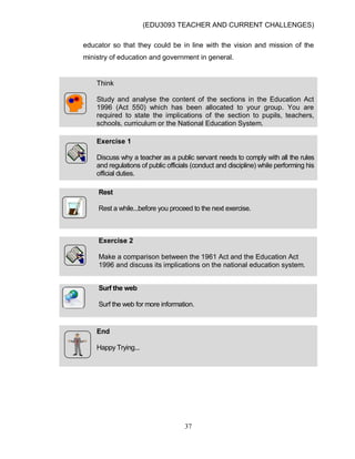 (EDU3093 TEACHER AND CURRENT CHALLENGES)
37
educator so that they could be in line with the vision and mission of the
ministry of education and government in general.
Think
Study and analyse the content of the sections in the Education Act
1996 (Act 550) which has been allocated to your group. You are
required to state the implications of the section to pupils, teachers,
schools, curriculum or the National Education System.
Exercise 1
Discuss why a teacher as a public servant needs to comply with all the rules
and regulations of public officials (conduct and discipline) while performing his
official duties.
Rest
Rest a while...before you proceed to the next exercise.
Exercise 2
Make a comparison between the 1961 Act and the Education Act
1996 and discuss its implications on the national education system.
Surf the web
Surf the web for more information.
End
Happy Trying...
 