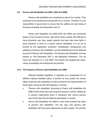 (EDU3093 TEACHER AND CURRENT CHALLENGES)
38
2.5. Person with Disabilities Act 2008 (OKU Act 2008)
Persons with disabilities are considered as part of our society. They
contribute to the development and growth of our country. Therefore it is the
responsibility of government to ensure that the welfare and well being of
this group of people are being taken care of.
Person with Disabilities Act 2008 (OKU Act 2008) was introduced
based on the concept of human right which means people with difficulty to
move (physical), see, hear, speak (speech) and learn also have rights in
doing whatever is done by a person without disabilities. It is an act to
provide for the registration, protection, rehabilitation, development and
wellbeing of persons with disabilities, and the establishment of the National
Council for Persons with Disabilities. The Persons with Disabilities Act was
passed on 10th December 2007 in the Malaysian Parliament. The act
came into operation on 7 July 2008. The ministry has targeted two areas,
mainly accessibility and employment as priorities.
2.5.1 The Purpose of Person with Disabilities Act 2008
National disability legislation is regarded as a prerequisite for an
effective national disability policy. It should not only protect the human
rights of persons with disabilities but also provide for the implementation of
those rights, aiming at their full integration in society.
 “Persons with disabilities” according to Person with Disabilities Act
2008 include those who have long term physical, mental, intellectual
or sensory impairments which in interaction with various barriers
may hinder their full and effective participation in society
 Person with Disabilities Act 2008 is a law which protects the rights
of persons with disabilities. The law says that persons with
disabilities will have same opportunity as other people. The act also
 