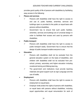 (EDU3093 TEACHER AND CURRENT CHALLENGES)
39
provides good quality of life of persons with disabilities by facilitating
easy access to the following:
 Places and services
 Persons with disabilities shall have the right to access to
and use of, public facilities, amenities, services and
buildings open or provided to the public on equal basis with
persons without disabilities.
 Government has to ensure that such public facilities,
amenities, services and buildings are of universal design in
order to facilitate their access and used by persons with
disabilities.
 Public transport
 Persons with disabilities shall have the right to access to
public transport easily. Government has to ensure that the
design of public transport enable everyone to use.
 Education
 Persons with disabilities shall not be excluded from the
general education system on the basis of disabilities, and
children with disabilities shall not be excluded from pre-
school, primary, secondary and higher education including
vocational training and lifelong learning.
 The government and institutions must provide teaching
materials and good support such as sign Language and the
use of braille.
 Employment
 Persons with disabilities shall have the right to access to
employment on equal basis.
 Employer shall protect the rights of persons with disabilities,
on equal basis with persons without disabilities, including
equal opportunities and equal remuneration for work of
 