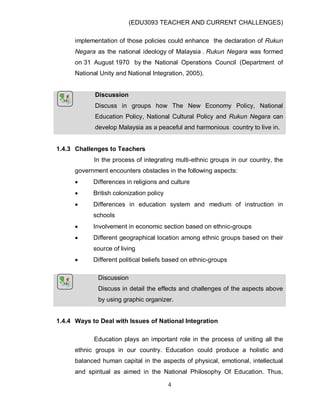 (EDU3093 TEACHER AND CURRENT CHALLENGES)
4
implementation of those policies could enhance the declaration of Rukun
Negara as the national ideology of Malaysia . Rukun Negara was formed
on 31 August 1970 by the National Operations Council (Department of
National Unity and National Integration, 2005).
Discussion
Discuss in groups how The New Economy Policy, National
Education Policy, National Cultural Policy and Rukun Negara can
develop Malaysia as a peaceful and harmonious country to live in.
1.4.3 Challenges to Teachers
In the process of integrating multi-ethnic groups in our country, the
government encounters obstacles in the following aspects:
 Differences in religions and culture
 British colonization policy
 Differences in education system and medium of instruction in
schools
 Involvement in economic section based on ethnic-groups
 Different geographical location among ethnic groups based on their
source of living
 Different political beliefs based on ethnic-groups
Discussion
Discuss in detail the effects and challenges of the aspects above
by using graphic organizer.
1.4.4 Ways to Deal with Issues of National Integration
Education plays an important role in the process of uniting all the
ethnic groups in our country. Education could produce a holistic and
balanced human capital in the aspects of physical, emotional, intellectual
and spiritual as aimed in the National Philosophy Of Education. Thus,
 