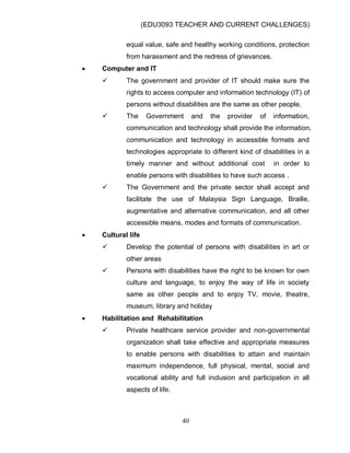 (EDU3093 TEACHER AND CURRENT CHALLENGES)
40
equal value, safe and healthy working conditions, protection
from harassment and the redress of grievances.
 Computer and IT
 The government and provider of IT should make sure the
rights to access computer and information technology (IT) of
persons without disabilities are the same as other people.
 The Government and the provider of information,
communication and technology shall provide the information,
communication and technology in accessible formats and
technologies appropriate to different kind of disabilities in a
timely manner and without additional cost in order to
enable persons with disabilities to have such access .
 The Government and the private sector shall accept and
facilitate the use of Malaysia Sign Language, Braille,
augmentative and alternative communication, and all other
accessible means, modes and formats of communication.
 Cultural life
 Develop the potential of persons with disabilities in art or
other areas
 Persons with disabilities have the right to be known for own
culture and language, to enjoy the way of life in society
same as other people and to enjoy TV, movie, theatre,
museum, library and holiday
 Habilitation and Rehabilitation
 Private healthcare service provider and non-governmental
organization shall take effective and appropriate measures
to enable persons with disabilities to attain and maintain
maximum independence, full physical, mental, social and
vocational ability and full inclusion and participation in all
aspects of life.
 