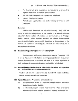 (EDU3093 TEACHER AND CURRENT CHALLENGES)
42
 The Council will give suggestions and advice to government to
improve the support for Persons with Disabilities
 Help people know more about Persons with Disabilities
 Improve the education system
 Promote job opportunities and skills training for Persons with
Disabilities
Summary
Persons with disabilities are part of our society. They have the
rights to enjoy the development of our country in all aspects such as
education, transportation, information and communications technology,
health services, public facilities, security and others. Government‟s
commitment in helping persons with disabilities is demonstrated in the
Person with Disabilities Act 2008 (OKU Act 2008) and National Council of
Persons with Disabilities.
2.6 Education Regulations (Special Education ) 1997
The introduction of Education Regulations (Special Education) 1997
is one of the government’ efforts in ensuring democratisation of education
and equality of access to education are given to all citizen regardless of
their background, socioeconomic status or disabilities of individual.
2.6.1 Education Regulations (Special Education) 1997 came into operation
on 1 January 1998 with the interpretation as:
“Student with special education‟ means student with vision disabilities,
hearing disability and learning disabilities”.
2.6.2 Special Education Programme is interpreted as:
a) a program which is held in a special school for students with vision
disabilities or hearing disability;
b) an integrated program which is held in normal school for students
with vision disabilities, hearing disability or learning disabilities; and
 