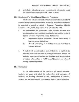 (EDU3093 TEACHER AND CURRENT CHALLENGES)
43
c) an inclusive education program where students with special needs
are present in a class together with normal students.
2.6.3 Requirement To Attend Special Education Programme
All students with special needs who are eligible to be educated and
have the ability to manage themselves without the assistant of people can
be accepted to school as stated in Education Regulations (Special
Education ) 1997, Part ll, 3(2), section 41 of Education Act 1996.
i. For government and government aided schools, students with
special needs who are eligible to be educated are qualified to attend
Special Education Programme, except the following:
a) student with physical disability but has the mental ability to
learn as normal student, and
b) students with variety of disabilities or severe disabilities or
mentally retarded.
ii. A student with special needs is an individual who is eligible to be
educated and have the ability to manage themselves without the
assistant of people and has been certified by a panel which consists
of medical officer, officer of the Ministry of Education and officer of
Society Welfare Department.
2.6.4 Curriculum
In the implementation of the curriculum of special education,
teachers can adapt and adopt the methodology and techniques of
teaching and learning, allocation of time, arrangement of activities,
subjects and teaching materials to achieve the goals of special education.
 
