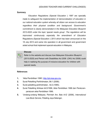 (EDU3093 TEACHER AND CURRENT CHALLENGES)
44
Summary
Education Regulations (Special Education ) 1997 are specially
made to safeguard the implementation of democratisation of education in
our national education system whereby all citizen can access to education
regardless their physical condition and background. Government’s
commitment is clearly demonstrated in the Malaysian Education Blueprint
2013-2025 under the topic ‘special needs group’. The regulations will be
improvised continuously especially the amendment of Education
Regulations (Special Education ) 2013 which has been announced on the
18 July 2013 and came into operation in all government and government
aided school that implement special education in Malaysia.
Discuss
Refer to the website and discuss how Malaysian Education Blueprint
(2013-2025) and Person with Disabilities Act 2008 (OKU Act 2008) could
help in realising the purpose of inclusive education for children with
special needs.
References
1. „Akta Pendidikan 1996‟; http://ipt.moe.gov.my.
2. Surat Pekeliling Perkhidmatan, Bil.1 (2008).
3. Surat pekeliling perkhidmatan, bil.2 (1985).
4. Surat Pekeliling Ikhtisas bil.5/1998, Akta Pendidikan 1996 dan Peraturan-
peraturan akta Pendidikan 1996.
5. „Undang-undang Malaysia, Perintah Am, Bab A-G‟ (2006), International
Law Book Service, Petaling Jaya:Selangor.
 