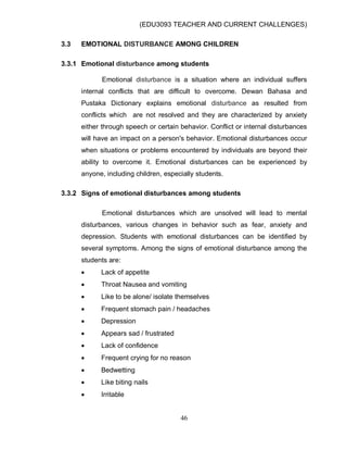 (EDU3093 TEACHER AND CURRENT CHALLENGES)
46
3.3 EMOTIONAL DISTURBANCE AMONG CHILDREN
3.3.1 Emotional disturbance among students
Emotional disturbance is a situation where an individual suffers
internal conflicts that are difficult to overcome. Dewan Bahasa and
Pustaka Dictionary explains emotional disturbance as resulted from
conflicts which are not resolved and they are characterized by anxiety
either through speech or certain behavior. Conflict or internal disturbances
will have an impact on a person's behavior. Emotional disturbances occur
when situations or problems encountered by individuals are beyond their
ability to overcome it. Emotional disturbances can be experienced by
anyone, including children, especially students.
3.3.2 Signs of emotional disturbances among students
Emotional disturbances which are unsolved will lead to mental
disturbances, various changes in behavior such as fear, anxiety and
depression. Students with emotional disturbances can be identified by
several symptoms. Among the signs of emotional disturbance among the
students are:
 Lack of appetite
 Throat Nausea and vomiting
 Like to be alone/ isolate themselves
 Frequent stomach pain / headaches
 Depression
 Appears sad / frustrated
 Lack of confidence
 Frequent crying for no reason
 Bedwetting
 Like biting nails
 Irritable
 