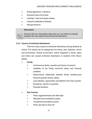 (EDU3093 TEACHER AND CURRENT CHALLENGES)
47
 Acting aggressive / impulsive
 Excessive fear and anxiety
 Lethargic / tired and always sleepy
 Frequent outbreaks of disease
 Strange behavior
3.3.3 Causes of emotional disturbance
There are many causes to emotional disturbance among students at
school. The causes can be categorized into family, peer, teachers, school
and environment. School environment, events happened in family, peers
and others can caused emotional disturbance to students (Terri Mouro
(2004).
 Family
 Inharmonious family, quarrels and divorce of parents
 Instability of the family economic status and financial
problems
 Dysfunctional relationship between family members,and
frequent quarrels among sibling
 Less attention, appreciation and affection from their parents.
 Abused by parents or guardian
 Parental favoritism
 Peer Factors
 Peers‟ aggressiveness and often fight
 Ridiculed and humiliated by peers
 Threatened and bulled by peers
 Peers who like to show off
Discussion
Discuss with your classmates steps that you can perform to identify
students who are experiencing emotional disturbance.
 