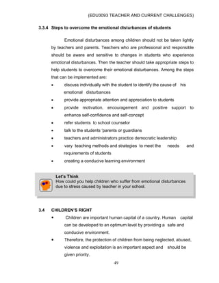 (EDU3093 TEACHER AND CURRENT CHALLENGES)
49
3.3.4 Steps to overcome the emotional disturbances of students
Emotional disturbances among children should not be taken lightly
by teachers and parents. Teachers who are professional and responsible
should be aware and sensitive to changes in students who experience
emotional disturbances. Then the teacher should take appropriate steps to
help students to overcome their emotional disturbances. Among the steps
that can be implemented are:
 discuss individually with the student to identify the cause of his
emotional disturbances
 provide appropriate attention and appreciation to students
 provide motivation, encouragement and positive support to
enhance self-confidence and self-concept
 refer students to school counselor
 talk to the students „parents or guardians
 teachers and administrators practice democratic leadership
 vary teaching methods and strategies to meet the needs and
requirements of students
 creating a conducive learning environment
3.4 CHILDREN’S RIGHT
 Children are important human capital of a country. Human capital
can be developed to an optimum level by providing a safe and
conducive environment.
 Therefore, the protection of children from being neglected, abused,
violence and exploitation is an important aspect and should be
given priority.
Let’s Think
How could you help children who suffer from emotional disturbances
due to stress caused by teacher in your school.
 