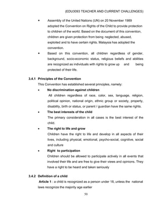 (EDU3093 TEACHER AND CURRENT CHALLENGES)
50
 Assembly of the United Nations (UN) on 20 November 1989
adopted the Convention on Rights of the Child to provide protection
to children of the world. Based on the document of this convention,
children are given protection from being neglected, abused,
exploited and to have certain rights. Malaysia has adopted the
convention.
 Based on this convention, all children regardless of gender,
background, socio-economic status, religious beliefs and abilities
are recognized as individuals with rights to grow up and being
protected of their life.
3.4.1 Principles of the Convention
This Convention has established several principles, namely:
 No discrimination against children
All children regardless of race, color, sex, language, religion,
political opinion, national origin, ethnic group or society, property,
disability, birth or status, or parent / guardian have the same rights.
 The best interests of the child
The primary consideration in all cases is the best interest of the
child.
 The right to life and grow
Children have the right to life and develop in all aspects of their
lives, including physical, emotional, psycho-social, cognitive, social
and culture
 Right to participation
Children should be allowed to participate actively in all events that
involved their life and are free to give their views and opinions. They
have a right to be heard and taken seriously
3.4.2 Definition of a child
Article 1 : a child is recognized as a person under 18, unless the national
laws recognize the majority age earlier
 