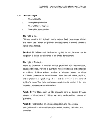(EDU3093 TEACHER AND CURRENT CHALLENGES)
51
3.4.3 Childrens’ right
 The right to life
 The right to protection
 The right to development
 The right to participation
The right to life
Children have the right to basic needs such as food, clean water, shelter
and health care. Parent or guardian are responsible to ensure children‟s
right to life is fulfilled.
Article 6: All children have the inherent right to life and the state has an
obligation to ensure the existence of the child's development
The right to Protection
Rights to protection of children include protection from discrimination,
abuse and neglect. Parents or guardians must provide care and protection
to children. Children without families or refugees should be given
appropriate protection. At the same time, protection from sexual, physical,
and exploitation, neglect, drug abuse and discrimination are parts of
children's rights. The State shall provide protection to children if they are
neglected by their parents or guardians.
Article 3: The State shall provide adequate care to children through
relevant local authority if children are being neglected by parents or
guardians.
Article 8: The State has an obligation to protect, and if necessary
strengthen the fundamental aspects of identity, including nationality and
family ties.
 