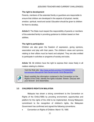 (EDU3093 TEACHER AND CURRENT CHALLENGES)
52
The right to development
Parents, members of the extended family or guardians are responsible to
ensure that children are developed in the aspects of physical, mental,
emotion, spiritual, moral and social. Education should be given to children
for them to develop.
Article 5: The State must respect the responsibility of parents or members
of the extended family in providing guidance to children based on their
abilities.
The right to participation
Children are also given the freedom of expression, giving opinions,
association and play with their peers. The children‟s views and opinions
relating to their affairs must be heard and adopted. They are also entitled
to participate in activities or programs of society and clubs.
Article 12: All children have the right to express their views freely in all
matters relating to children.
3.5 CHILDREN'S RIGHTS IN MALAYSIA
Malaysia has shown a strong commitment to the Convention on
Rights of the Child,(1989) by providing environment, opportunities and
platform for the rights of the child to be implemented. Among Malaysia's
commitment to the recognition of children's rights, the Malaysian
Government has confirmed and signed the following conventions:
 Convention on Rights of Children: March 19, 1995
Visit the Web site: http://www.scribd.com/doc/101029420/528-
konvensyen-Mengenai-Hak-Kanak-kanak-Versi-Bergambar
Read carefully the information contained in the Convention on the
Rights of the Child. Identify the rights included therein. Discuss with
your lecturer and classmates.
 