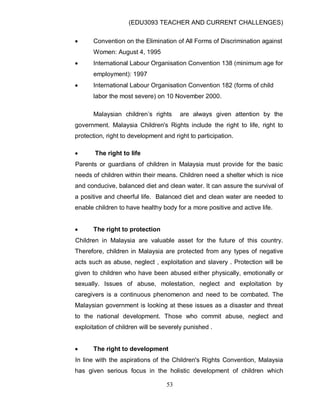 (EDU3093 TEACHER AND CURRENT CHALLENGES)
53
 Convention on the Elimination of All Forms of Discrimination against
Women: August 4, 1995
 International Labour Organisation Convention 138 (minimum age for
employment): 1997
 International Labour Organisation Convention 182 (forms of child
labor the most severe) on 10 November 2000.
Malaysian children‟s rights are always given attention by the
government. Malaysia Children's Rights include the right to life, right to
protection, right to development and right to participation.
 The right to life
Parents or guardians of children in Malaysia must provide for the basic
needs of children within their means. Children need a shelter which is nice
and conducive, balanced diet and clean water. It can assure the survival of
a positive and cheerful life. Balanced diet and clean water are needed to
enable children to have healthy body for a more positive and active life.
 The right to protection
Children in Malaysia are valuable asset for the future of this country.
Therefore, children in Malaysia are protected from any types of negative
acts such as abuse, neglect , exploitation and slavery . Protection will be
given to children who have been abused either physically, emotionally or
sexually. Issues of abuse, molestation, neglect and exploitation by
caregivers is a continuous phenomenon and need to be combated. The
Malaysian government is looking at these issues as a disaster and threat
to the national development. Those who commit abuse, neglect and
exploitation of children will be severely punished .
 The right to development
In line with the aspirations of the Children's Rights Convention, Malaysia
has given serious focus in the holistic development of children which
 