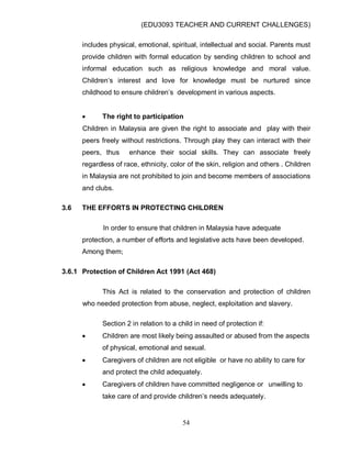 (EDU3093 TEACHER AND CURRENT CHALLENGES)
54
includes physical, emotional, spiritual, intellectual and social. Parents must
provide children with formal education by sending children to school and
informal education such as religious knowledge and moral value.
Children„s interest and love for knowledge must be nurtured since
childhood to ensure children‟s development in various aspects.
 The right to participation
Children in Malaysia are given the right to associate and play with their
peers freely without restrictions. Through play they can interact with their
peers, thus enhance their social skills. They can associate freely
regardless of race, ethnicity, color of the skin, religion and others . Children
in Malaysia are not prohibited to join and become members of associations
and clubs.
3.6 THE EFFORTS IN PROTECTING CHILDREN
In order to ensure that children in Malaysia have adequate
protection, a number of efforts and legislative acts have been developed.
Among them;
3.6.1 Protection of Children Act 1991 (Act 468)
This Act is related to the conservation and protection of children
who needed protection from abuse, neglect, exploitation and slavery.
Section 2 in relation to a child in need of protection if:
 Children are most likely being assaulted or abused from the aspects
of physical, emotional and sexual.
 Caregivers of children are not eligible or have no ability to care for
and protect the child adequately.
 Caregivers of children have committed negligence or unwilling to
take care of and provide children‟s needs adequately.
 